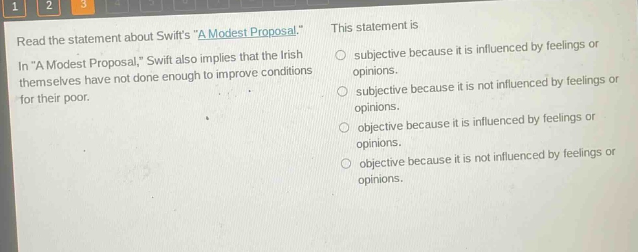 read the statement about swifts \a modest proposal.\ in \a modest proposal,\ swift also implies that the irish themselves have not done enough to improve conditions for their poor. this statement is subjective because it is influenced by feelings or opinions. subjective because it is not influenced by feelings or opinions. objective because it is influenced by feelings or opinions. objective because it is not influenced by feelings or opinions.