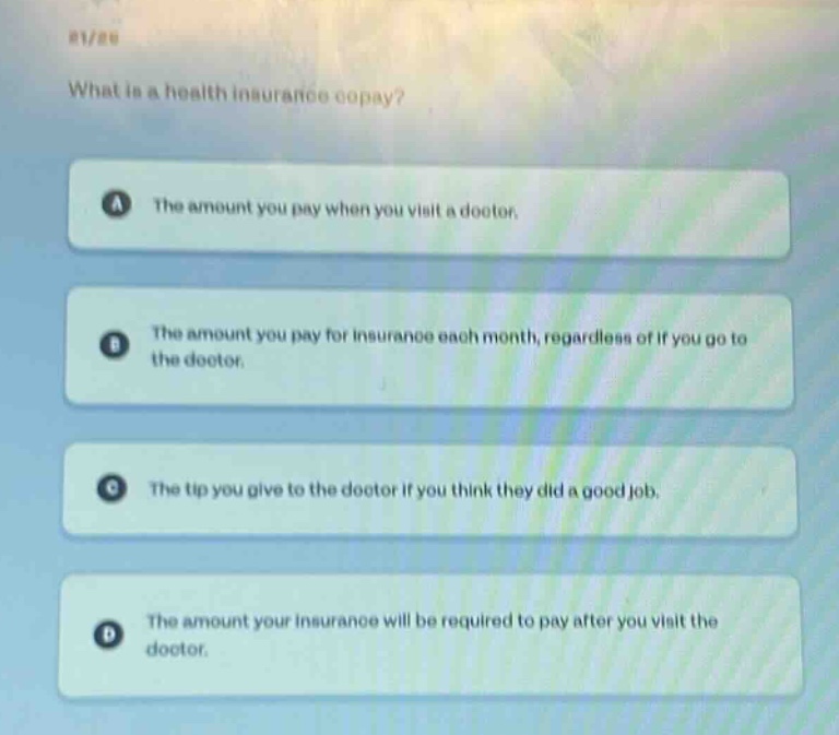 what is a health insurance copay?\na the amount you pay when you visit a doctor.\nb the amount you pay for insurance each month, regardless of if you go to the doctor.\nc the tip you give to the doctor if you think they did a good job.\nd the amount your insurance will be required to pay after you visit the doctor.