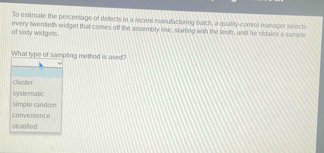 to estimate the percentage of defects in a recent manufacturing batch, a quality - control manager selects every twentieth widget that comes off the assembly line, starting with the tenth, until he obtains a sample of sixty widgets.\nwhat type of sampling method is used?\ncluster\nsystematic\nsimple random\nconvenience\nstratified