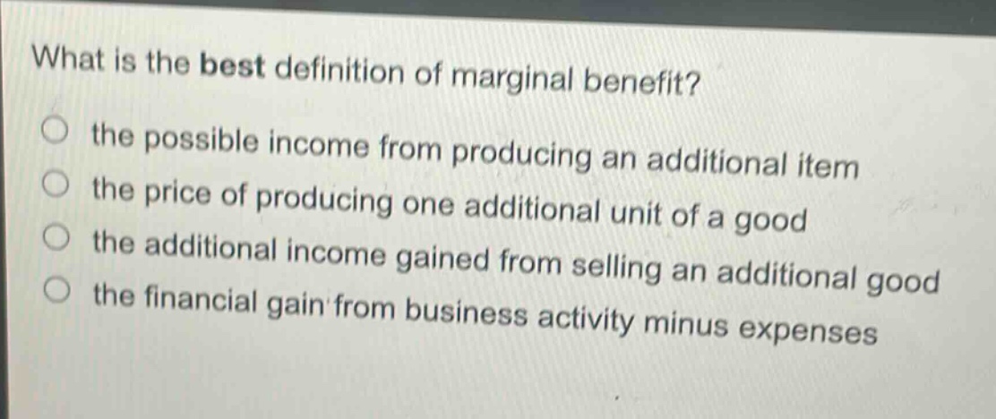 what is the best definition of marginal benefit?\n the possible income from producing an additional item\n the price of producing one additional unit of a good\n the additional income gained from selling an additional good\n the financial gain from business activity minus expenses