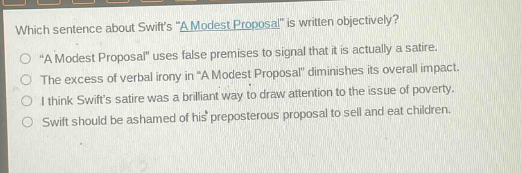 which sentence about swifts \a modest proposal\ is written objectively?\n\a modest proposal\ uses false premises to signal that it is actually a satire.\nthe excess of verbal irony in \a modest proposal\ diminishes its overall impact.\ni think swifts satire was a brilliant way to draw attention to the issue of poverty.\nswift should be ashamed of his preposterous proposal to sell and eat children.
