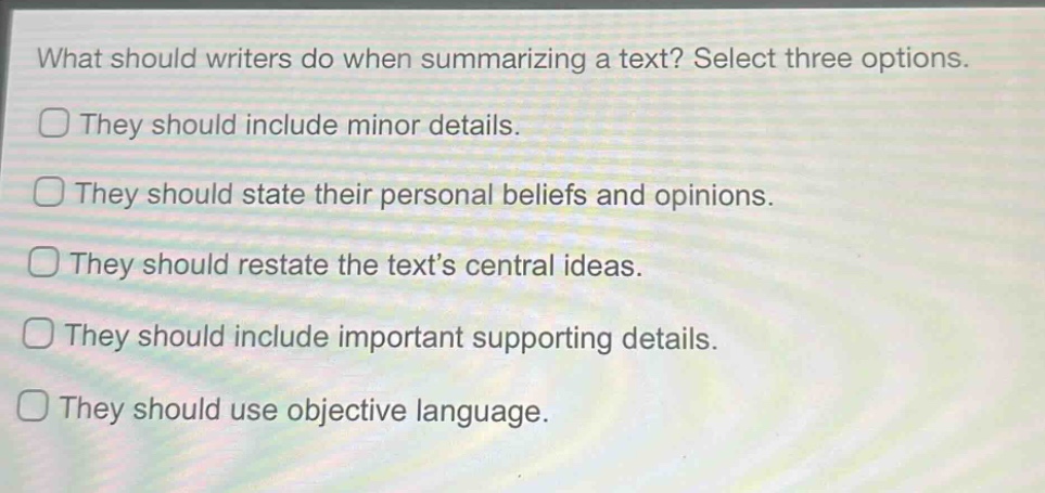what should writers do when summarizing a text? select three options.\nthey should include minor details.\nthey should state their personal beliefs and opinions.\nthey should restate the texts central ideas.\nthey should include important supporting details.\nthey should use objective language.