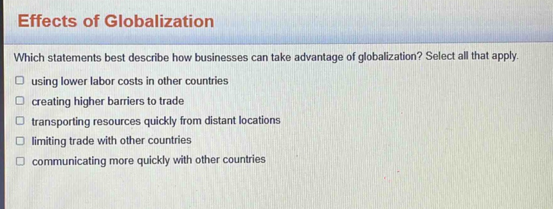 effects of globalization\nwhich statements best describe how businesses can take advantage of globalization? select all that apply.\n□ using lower labor costs in other countries\n□ creating higher barriers to trade\n□ transporting resources quickly from distant locations\n□ limiting trade with other countries\n□ communicating more quickly with other countries