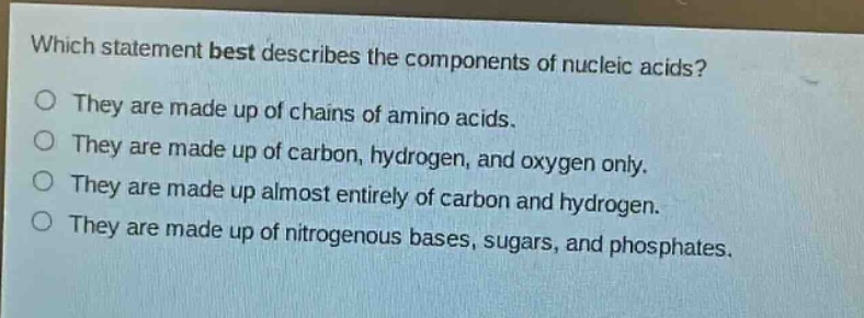 which statement best describes the components of nucleic acids?\nthey are made up of chains of amino acids.\nthey are made up of carbon, hydrogen, and oxygen only.\nthey are made up almost entirely of carbon and hydrogen.\nthey are made up of nitrogenous bases, sugars, and phosphates.