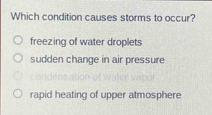 which condition causes storms to occur?\nfreezing of water droplets\nsudden change in air pressure\ncondensation of water vapor\nrapid heating of upper atmosphere