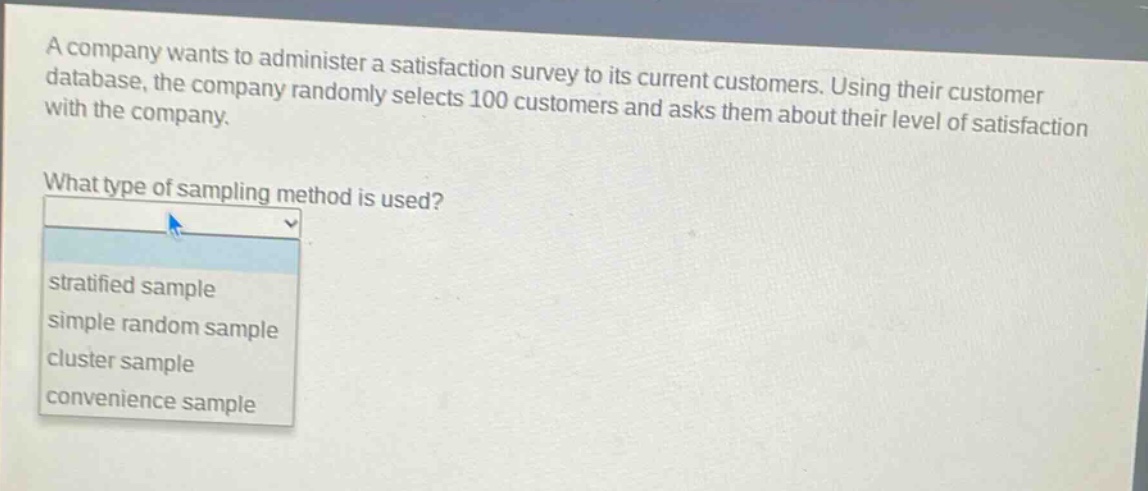 a company wants to administer a satisfaction survey to its current customers. using their customer database, the company randomly selects 100 customers and asks them about their level of satisfaction with the company. what type of sampling method is used? stratified sample simple random sample cluster sample convenience sample