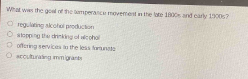 what was the goal of the temperance movement in the late 1800s and early 1900s?\nregulating alcohol production\nstopping the drinking of alcohol\noffering services to the less fortunate\nacculturating immigrants