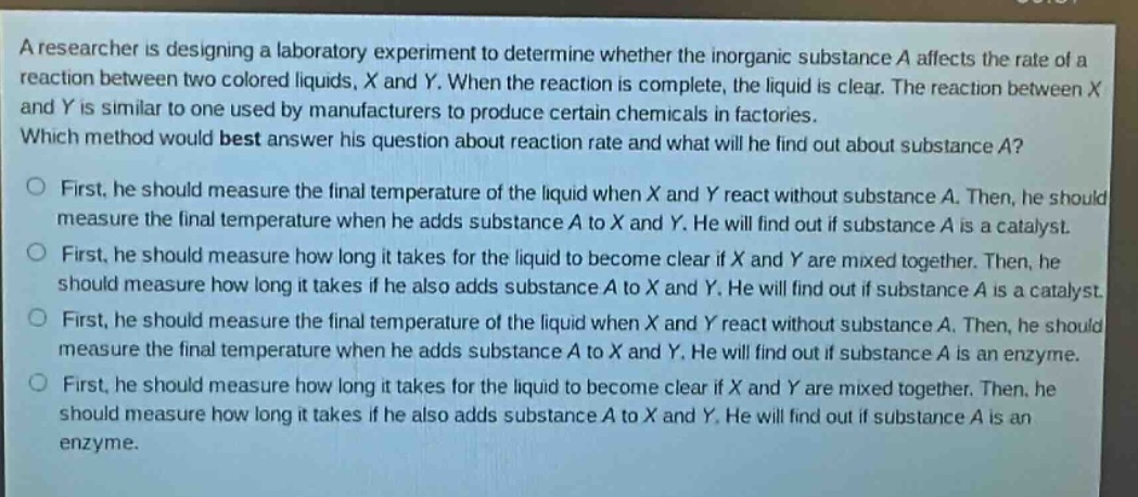 a researcher is designing a laboratory experiment to determine whether the inorganic substance a affects the rate of a reaction between two colored liquids, x and y. when the reaction is complete, the liquid is clear. the reaction between x and y is similar to one used by manufacturers to produce certain chemicals in factories. which method would best answer his question about reaction rate and what will he find out about substance a?\no first, he should measure the final temperature of the liquid when x and y react without substance a. then, he should measure the final temperature when he adds substance a to x and y. he will find out if substance a is a catalyst.\no first, he should measure how long it takes for the liquid to become clear if x and y are mixed together. then, he should measure how long it takes if he also adds substance a to x and y. he will find out if substance a is a catalyst.\no first, he should measure the final temperature of the liquid when x and y react without substance a. then, he should measure the final temperature when he adds substance a to x and y. he will find out if substance a is an enzyme.\no first, he should measure how long it takes for the liquid to become clear if x and y are mixed together. then, he should measure how long it takes if he also adds substance a to x and y. he will find out if substance a is an enzyme.