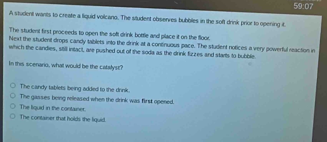 a student wants to create a liquid volcano. the student observes bubbles in the soft drink prior to opening it. the student first proceeds to open the soft drink bottle and place it on the floor. next the student drops candy tablets into the drink at a continuous pace. the student notices a very powerful reaction in which the candies, still intact, are pushed out of the soda as the drink fizzes and starts to bubble. in this scenario, what would be the catalyst?\n\nthe candy tablets being added to the drink.\nthe gasses being released when the drink was first opened.\nthe liquid in the container.\nthe container that holds the liquid.