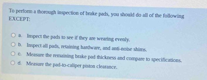 to perform a thorough inspection of brake pads, you should do all of the following except:\n\n a. inspect the pads to see if they are wearing evenly.\n b. inspect all pads, retaining hardware, and anti - noise shims.\n c. measure the remaining brake pad thickness and compare to specifications.\n d. measure the pad - to - caliper piston clearance.