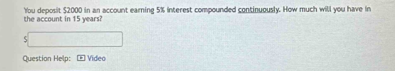 you deposit $2000 in an account earning 5% interest compounded continuously. how much will you have in the account in 15 years?\n$ \nquestion help: video