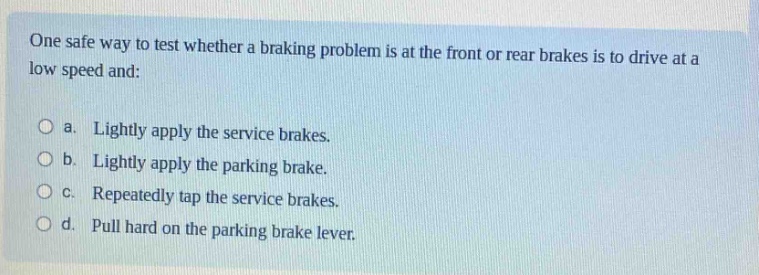one safe way to test whether a braking problem is at the front or rear brakes is to drive at a low speed and:\n\na. lightly apply the service brakes.\n\nb. lightly apply the parking brake.\n\nc. repeatedly tap the service brakes.\n\nd. pull hard on the parking brake lever.