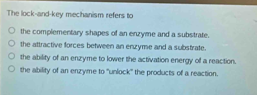 the lock - and - key mechanism refers to\no the complementary shapes of an enzyme and a substrate.\no the attractive forces between an enzyme and a substrate.\no the ability of an enzyme to lower the activation energy of a reaction.\no the ability of an enzyme to “unlock” the products of a reaction.
