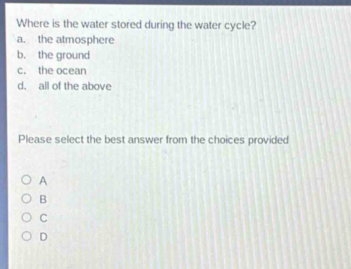 where is the water stored during the water cycle?\na. the atmosphere\nb. the ground\nc. the ocean\nd. all of the above\nplease select the best answer from the choices provided\no a\no b\no c\no d