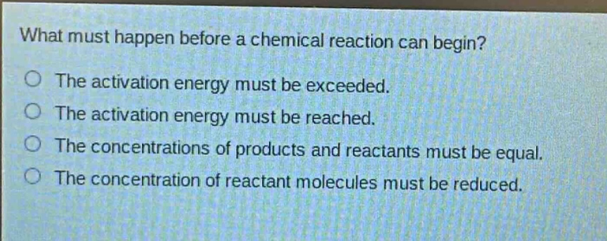 what must happen before a chemical reaction can begin?\no the activation energy must be exceeded.\no the activation energy must be reached.\no the concentrations of products and reactants must be equal.\no the concentration of reactant molecules must be reduced.