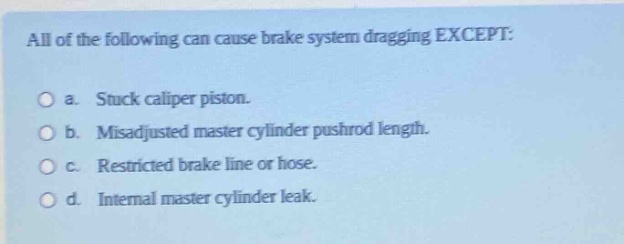 all of the following can cause brake system dragging except:\n\na. stuck caliper piston.\n\nb. misadjusted master cylinder pushrod length.\n\nc. restricted brake line or hose.\n\nd. internal master cylinder leak.