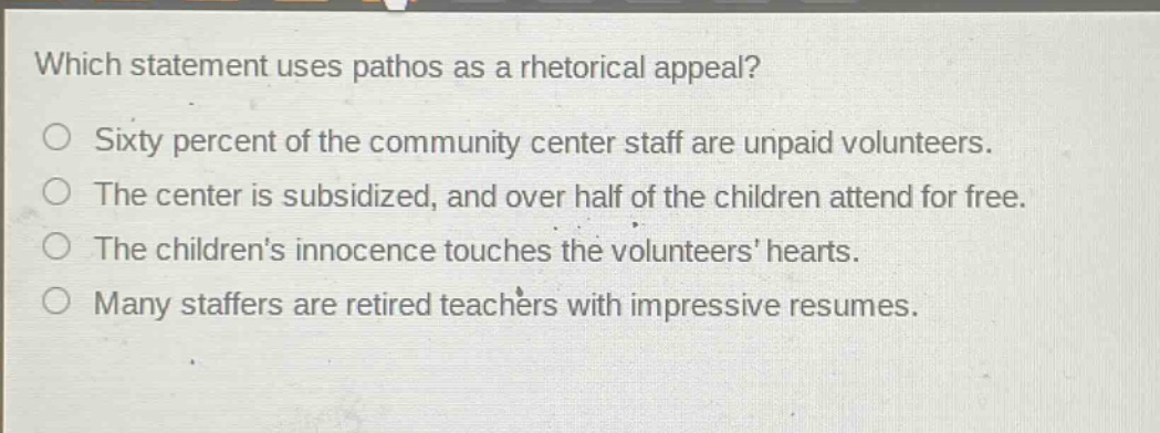which statement uses pathos as a rhetorical appeal?\nsixty percent of the community center staff are unpaid volunteers.\nthe center is subsidized, and over half of the children attend for free.\nthe childrens innocence touches the volunteers hearts.\nmany staffers are retired teachers with impressive resumes.