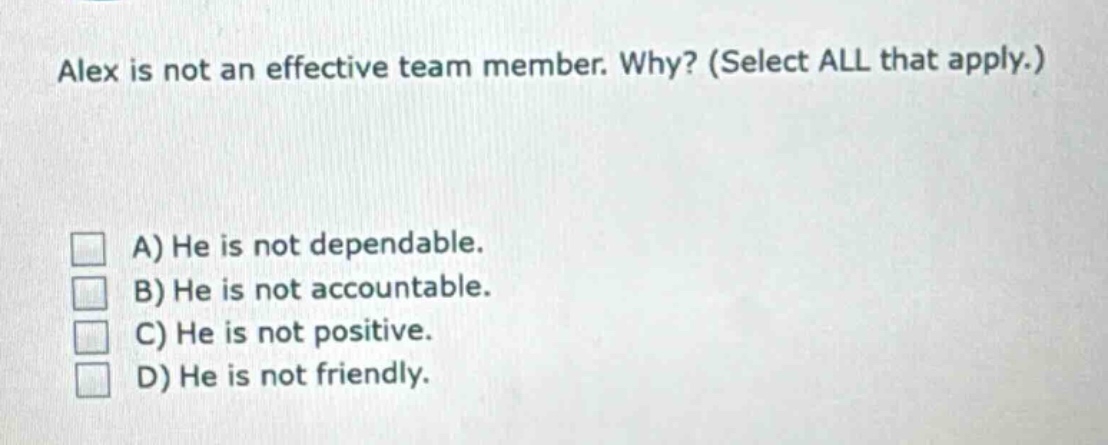 alex is not an effective team member. why? (select all that apply.)\na) he is not dependable.\nb) he is not accountable.\nc) he is not positive.\nd) he is not friendly.