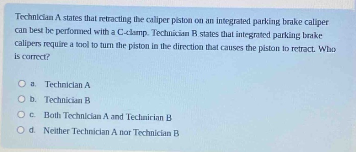 technician a states that retracting the caliper piston on an integrated parking brake caliper can best be performed with a c - clamp. technician b states that integrated parking brake calipers require a tool to turn the piston in the direction that causes the piston to retract. who is correct?\n\na. technician a\n\nb. technician b\n\nc. both technician a and technician b\n\nd. neither technician a nor technician b