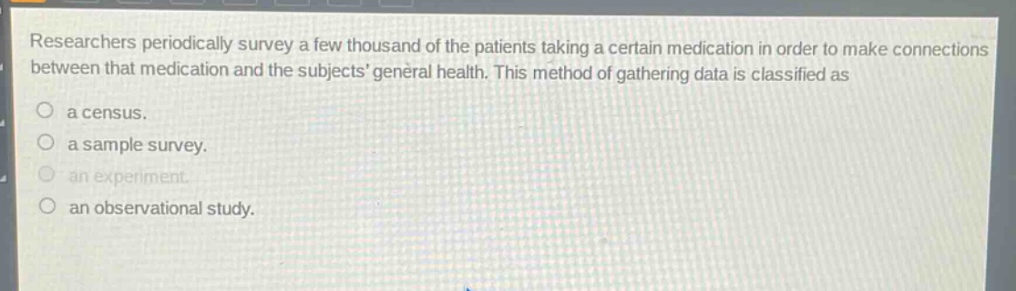 researchers periodically survey a few thousand of the patients taking a certain medication in order to make connections between that medication and the subjects general health. this method of gathering data is classified as\na census.\na sample survey.\nan experiment.\nan observational study.