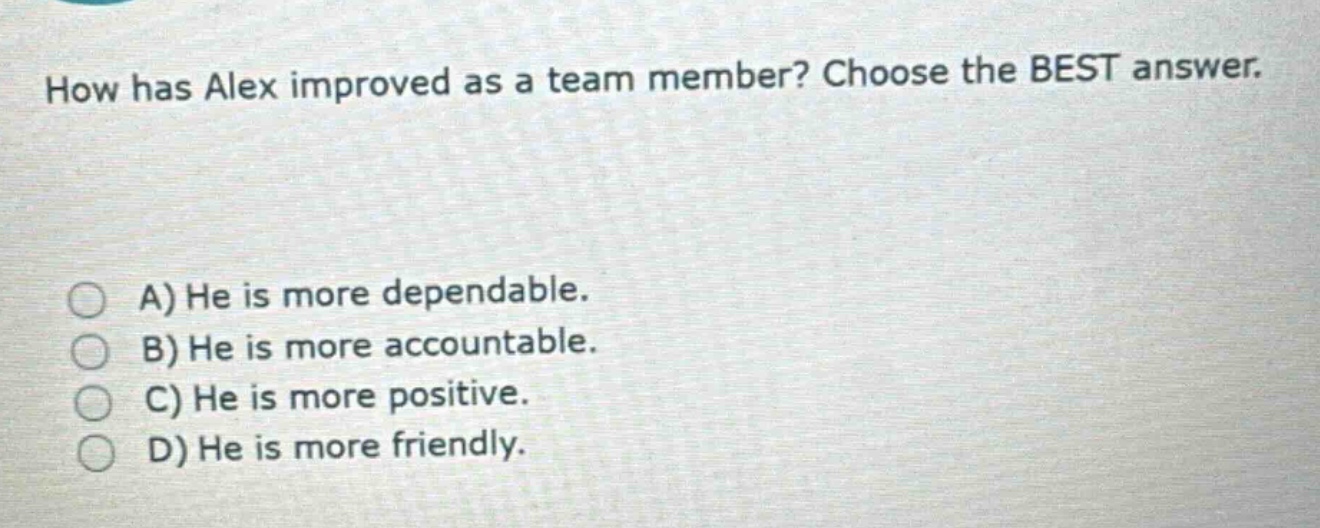 how has alex improved as a team member? choose the best answer.\na) he is more dependable.\nb) he is more accountable.\nc) he is more positive.\nd) he is more friendly.