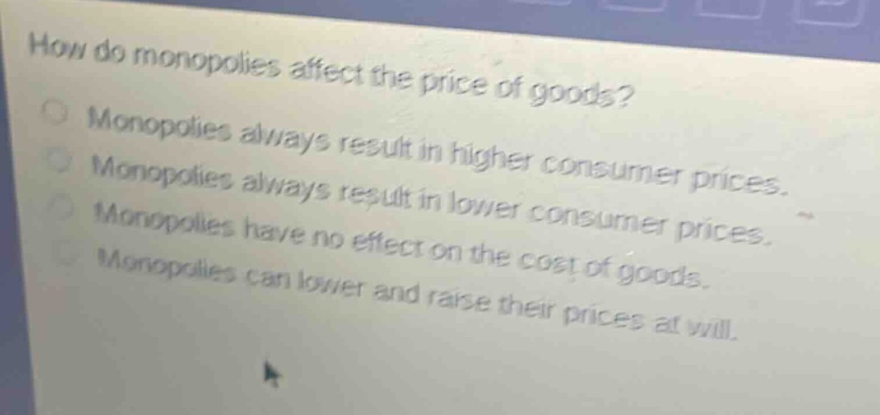 how do monopolies affect the price of goods?\nmonopolies always result in higher consumer prices.\nmonopolies always result in lower consumer prices.\nmonopolies have no effect on the cost of goods.\nmonopolies can lower and raise their prices at will.