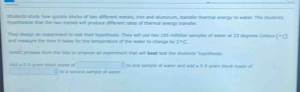 students study how quickly blocks of two different metals, iron and aluminum, transfer thermal energy to water. the students hypothesize that the two metals will produce different rates of thermal energy transfer. they design an experiment to test their hypothesis. they will use two 100 - milliliter samples of water at 23 degrees celsius (°c) and measure the time it takes for the temperature of the water to change by 1°c. select phrases from the lists to propose an experiment that will best test the students hypothesis. add a 0.5 - gram block made of to one sample of water and add a 0.5 - gram block made of to a second sample of water.
