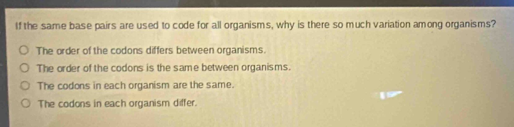 if the same base pairs are used to code for all organisms, why is there so much variation among organisms?\no the order of the codons differs between organisms.\no the order of the codons is the same between organisms.\no the codons in each organism are the same.\no the codons in each organism differ.