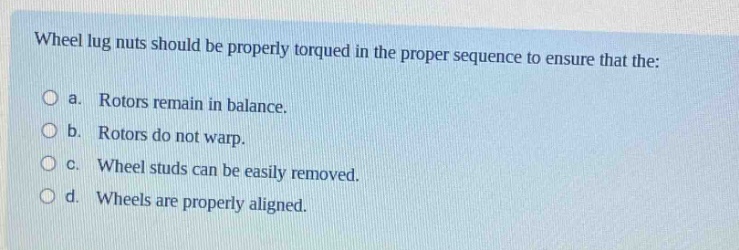 wheel lug nuts should be properly torqued in the proper sequence to ensure that the:\no a. rotors remain in balance.\no b. rotors do not warp.\no c. wheel studs can be easily removed.\no d. wheels are properly aligned.