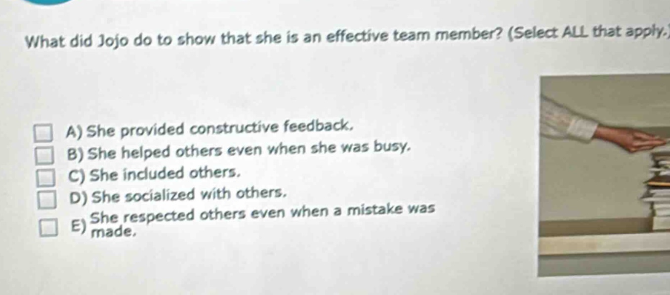 what did jojo do to show that she is an effective team member? (select all that apply.)\na) she provided constructive feedback.\nb) she helped others even when she was busy.\nc) she included others.\nd) she socialized with others.\ne) she respected others even when a mistake was made.