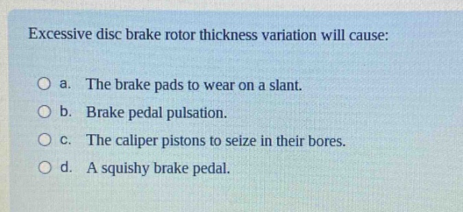excessive disc brake rotor thickness variation will cause:\no a. the brake pads to wear on a slant.\no b. brake pedal pulsation.\no c. the caliper pistons to seize in their bores.\no d. a squishy brake pedal.
