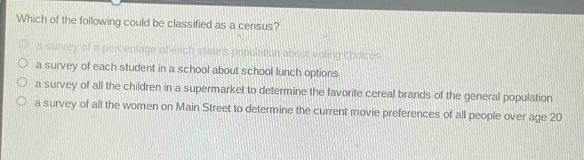 which of the following could be classified as a census?\n a survey of a percentage of each states population about voting choices\n a survey of each student in a school about school lunch options\n a survey of all the children in a supermarket to determine the favorite cereal brands of the general population\n a survey of all the women on main street to determine the current movie preferences of all people over age 20