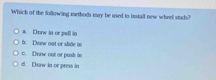 which of the following methods may be used to install new wheel studs?\no a. draw in or pull in\no b. draw out or slide in\no c. draw out or push in\no d. draw in or press in
