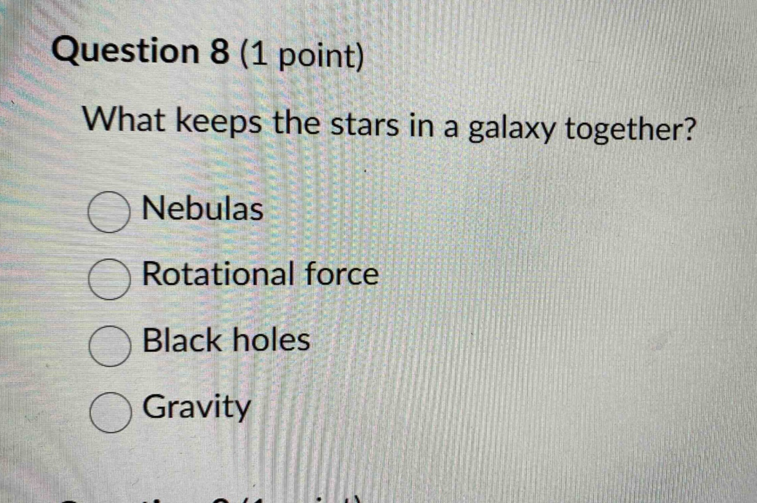 question 8 (1 point)\nwhat keeps the stars in a galaxy together?\nnebulas\nrotational force\nblack holes\ngravity