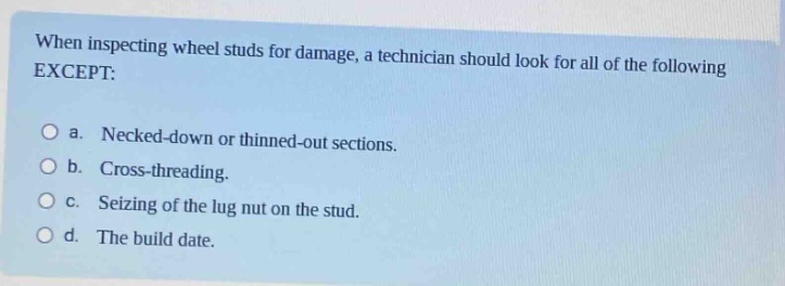 when inspecting wheel studs for damage, a technician should look for all of the following except:\n\na. necked - down or thinned - out sections.\n\nb. cross - threading.\n\nc. seizing of the lug nut on the stud.\n\nd. the build date.
