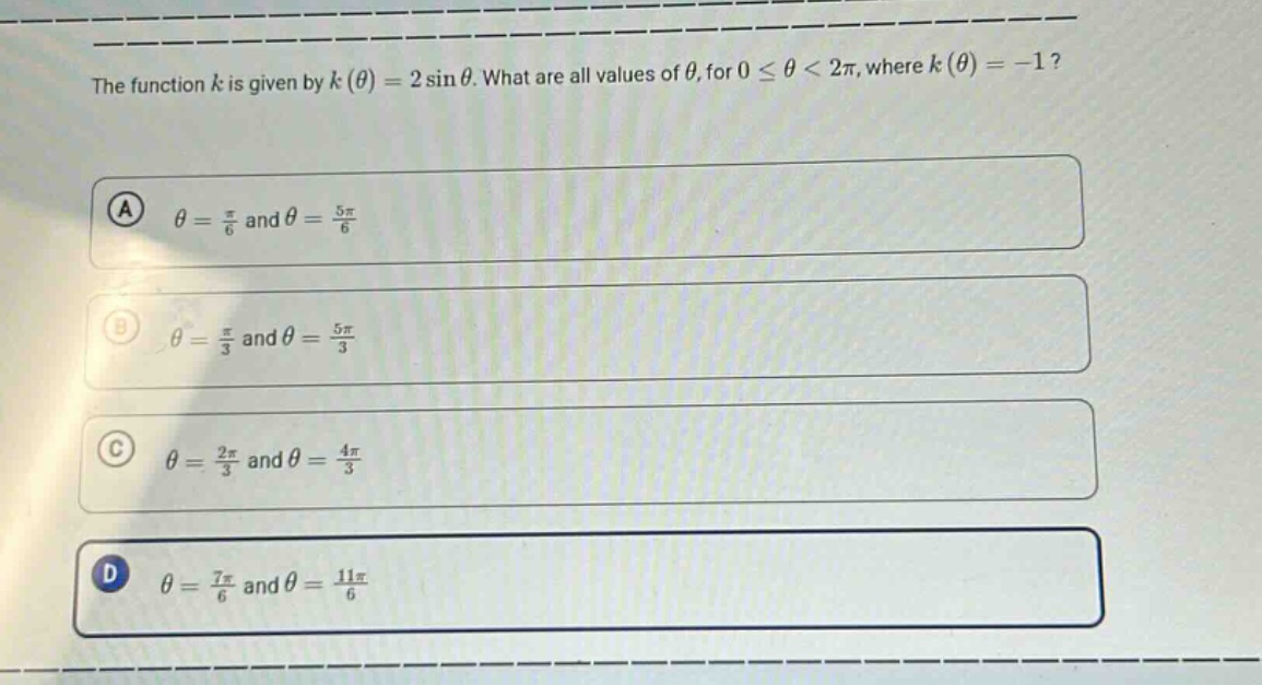 the function $k$ is given by $k(\theta)=2sin\theta$. what are all values of $\theta$, for $0leq\theta<2pi$, where $k(\theta)= - 1$?\n(a) $\theta=\frac{pi}{6}$ and $\theta=\frac{5pi}{6}$\n(b) $\theta=\frac{pi}{3}$ and $\theta=\frac{5pi}{3}$\n(c) $\theta=\frac{2pi}{3}$ and $\theta=\frac{4pi}{3}$\n(d) $\theta=\frac{7pi}{6}$ and $\theta=\frac{11pi}{6}$