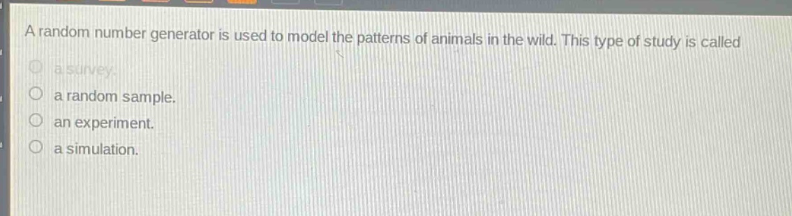 a random number generator is used to model the patterns of animals in the wild. this type of study is called\na survey.\na random sample.\nan experiment.\na simulation.