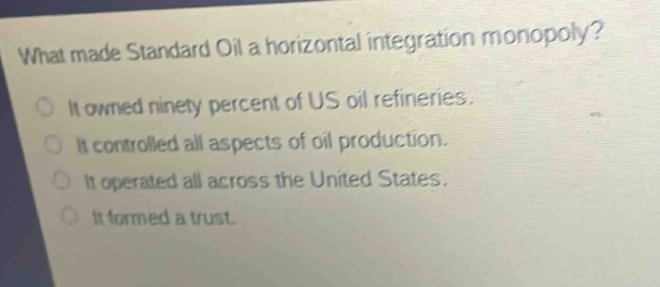 what made standard oil a horizontal integration monopoly?\nit owned ninety percent of us oil refineries.\nit controlled all aspects of oil production.\nit operated all across the united states.\nit formed a trust.
