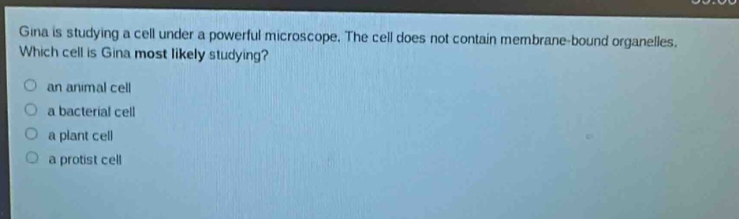 gina is studying a cell under a powerful microscope. the cell does not contain membrane - bound organelles. which cell is gina most likely studying?\no an animal cell\no a bacterial cell\no a plant cell\no a protist cell