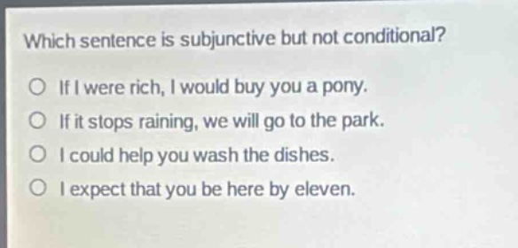 which sentence is subjunctive but not conditional?\no if i were rich, i would buy you a pony.\no if it stops raining, we will go to the park.\no i could help you wash the dishes.\no i expect that you be here by eleven.