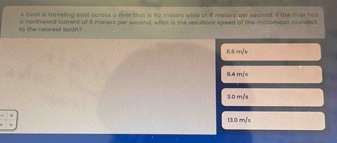 a boat is traveling east across a river that is 112 meters wide at 8 meters per second. if the river has a northward current of 5 meters per second, what is the resultant speed of the motorboat rounded to the nearest tenth? 8.6 m/s 9.4 m/s 3.0 m/s 13.0 m/s