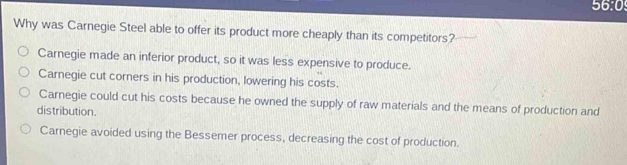 why was carnegie steel able to offer its product more cheaply than its competitors?\ncarnegie made an inferior product, so it was less expensive to produce.\ncarnegie cut corners in his production, lowering his costs.\ncarnegie could cut his costs because he owned the supply of raw materials and the means of production and distribution.\ncarnegie avoided using the bessemer process, decreasing the cost of production.