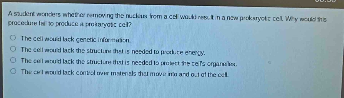 a student wonders whether removing the nucleus from a cell would result in a new prokaryotic cell. why would this procedure fail to produce a prokaryotic cell?\nthe cell would lack genetic information.\nthe cell would lack the structure that is needed to produce energy.\nthe cell would lack the structure that is needed to protect the cells organelles.\nthe cell would lack control over materials that move into and out of the cell.