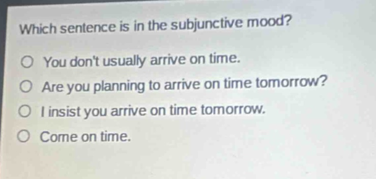 which sentence is in the subjunctive mood?\no you dont usually arrive on time.\no are you planning to arrive on time tomorrow?\no i insist you arrive on time tomorrow.\no come on time.