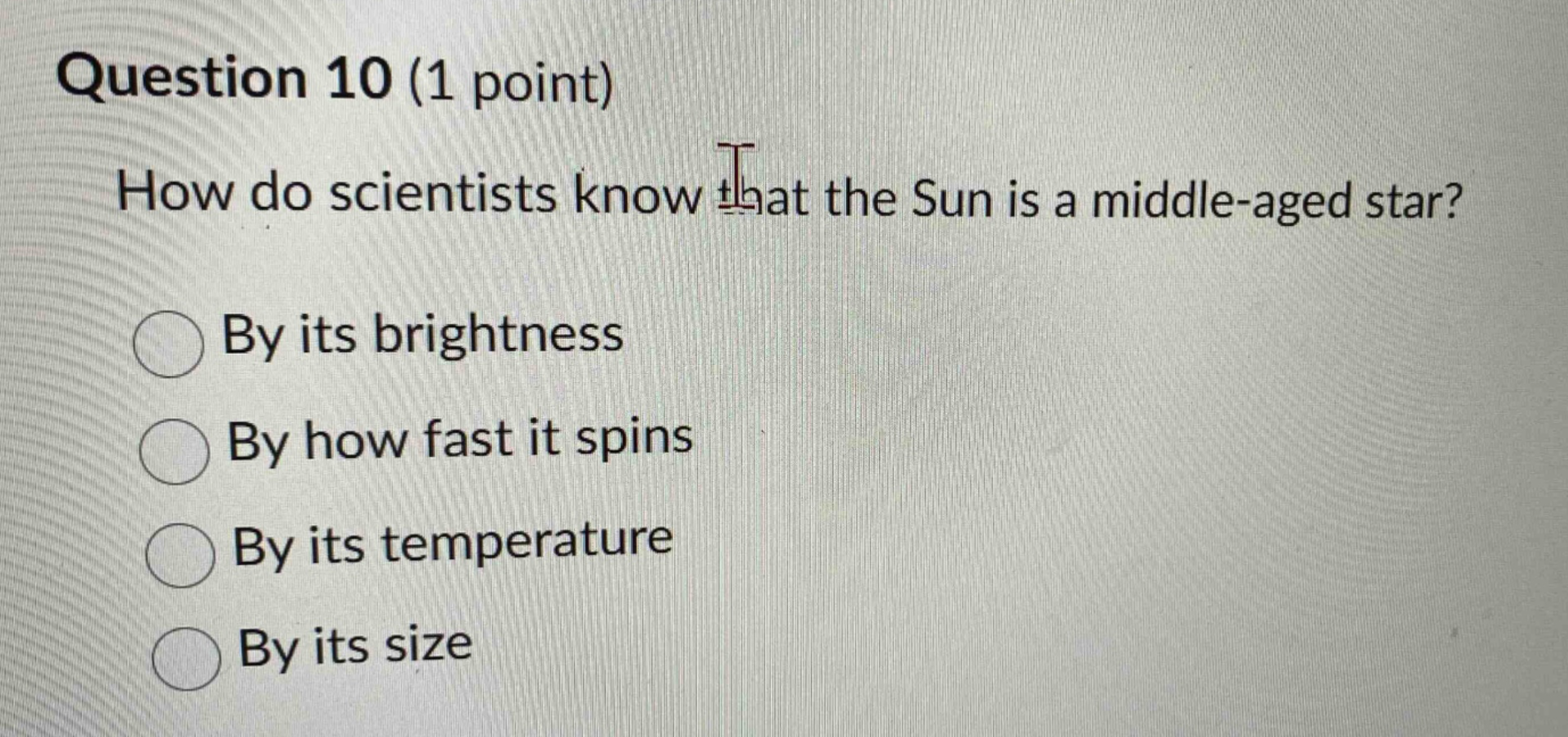 question 10 (1 point)\nhow do scientists know that the sun is a middle - aged star?\nby its brightness\nby how fast it spins\nby its temperature\nby its size