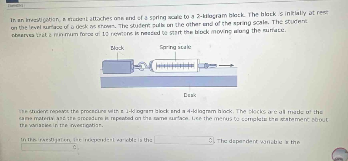 in an investigation, a student attaches one end of a spring scale to a 2 - kilogram block. the block is initially at rest on the level surface of a desk as shown. the student pulls on the other end of the spring scale. the student observes that a minimum force of 10 newtons is needed to start the block moving along the surface.\nthe student repeats the procedure with a 1 - kilogram block and a 4 - kilogram block. the blocks are all made of the same material and the procedure is repeated on the same surface. use the menus to complete the statement about the variables in the investigation.\nin this investigation, the independent variable is the. the dependent variable is the