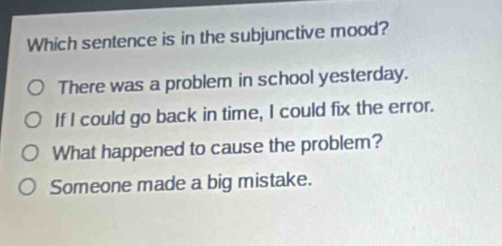 which sentence is in the subjunctive mood?\no there was a problem in school yesterday.\no if i could go back in time, i could fix the error.\no what happened to cause the problem?\no someone made a big mistake.