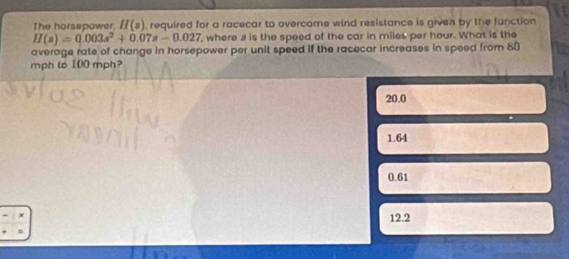the horsepower, $h(s)$, required for a racecar to overcome wind resistance is given by the function $h(s)=0.003s^{2}+0.07s - 0.027$, where $s$ is the speed of the car in miles per hour. what is the average rate of change in horsepower per unit speed if the racecar increases in speed from 80 mph to 100 mph? 20.0 1.64 0.61 12.2