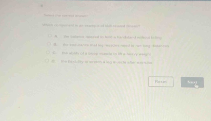 select the correct answer. which component is an example of skill - related fitness? a. the balance needed to hold a handstand without falling b. the endurance that leg muscles need to run long distances c. the ability of a bicep muscle to lift a heavy weight d. the flexibility to stretch a leg muscle after exercise