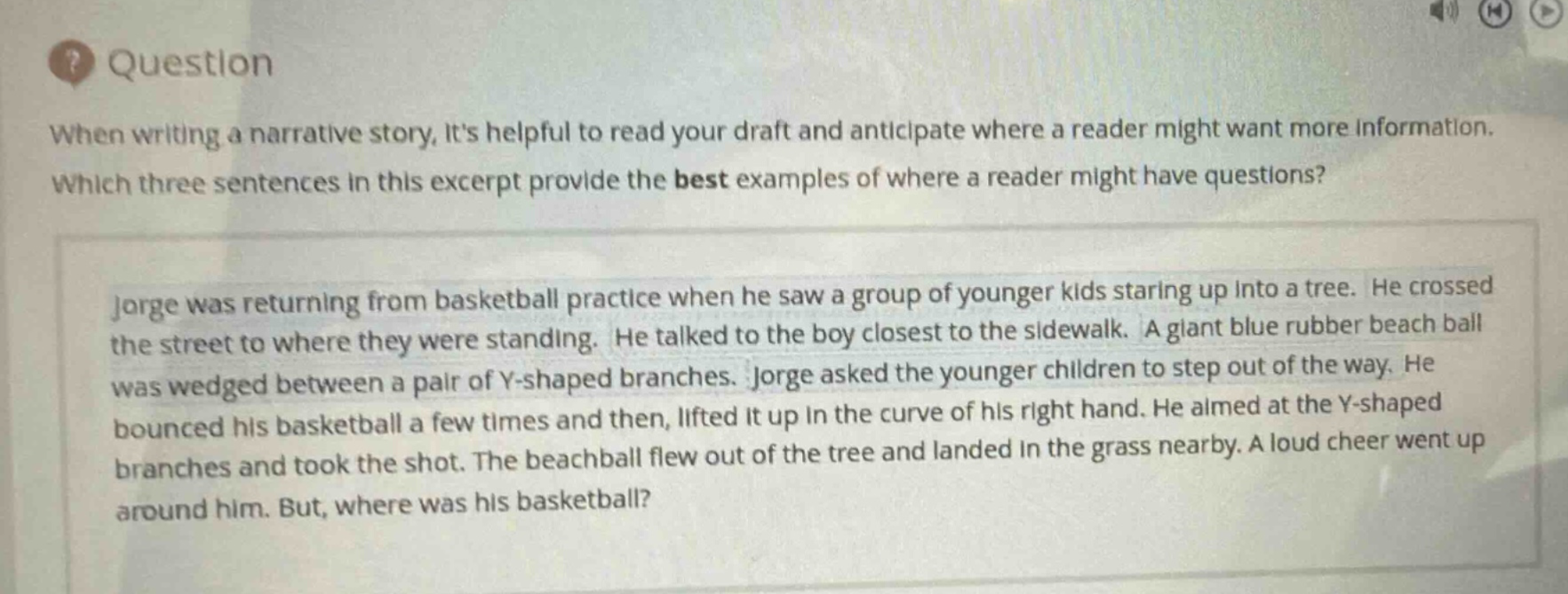 question\nwhen writing a narrative story, its helpful to read your draft and anticipate where a reader might want more information. which three sentences in this excerpt provide the best examples of where a reader might have questions?\njorge was returning from basketball practice when he saw a group of younger kids staring up into a tree. he crossed the street to where they were standing. he talked to the boy closest to the sidewalk. a giant blue rubber beach ball was wedged between a pair of y - shaped branches. jorge asked the younger children to step out of the way. he bounced his basketball a few times and then, lifted it up in the curve of his right hand. he aimed at the y - shaped branches and took the shot. the beachball flew out of the tree and landed in the grass nearby. a loud cheer went up around him. but, where was his basketball?